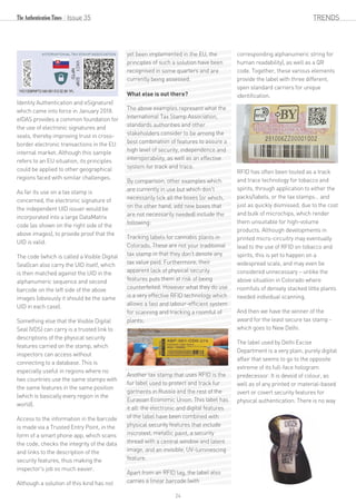 Identity Authentication and eSignature)
which came into force in January 2018.
eIDAS provides a common foundation for
the use of electronic signatures and
seals, thereby improving trust in cross-
border electronic transactions in the EU
internal market. Although this sample
refers to an EU situation, its principles
could be applied to other geographical
regions faced with similar challenges.
As far its use on a tax stamp is
concerned, the electronic signature of
the independent UID issuer would be
incorporated into a large DataMatrix
code (as shown on the right side of the
above images), to provide proof that the
UID is valid.
The code (which is called a Visible Digital
Seal)can also carry the UID itself, which
is then matched against the UID in the
alphanumeric sequence and second
barcode on the left side of the above
images (obviously it should be the same
UID in each case).
Something else that the Visible Digital
Seal (VDS) can carry is a trusted link to
descriptions of the physical security
features carried on the stamp, which
inspectors can access without
connecting to a database. This is
especially useful in regions where no
two countries use the same stamps with
the same features in the same position
(which is basically every region in the
world).
Access to the information in the barcode
is made via a Trusted Entry Point, in the
form of a smart phone app, which scans
the code, checks the integrity of the data
and links to the description of the
security features, thus making the
inspector's job so much easier.
Although a solution of this kind has not
yet been implemented in the EU, the
principles of such a solution have been
recognised in some quarters and are
currently being assessed.
What else is out there?
The above examples represent what the
International Tax Stamp Association,
standards authorities and other
stakeholders consider to be among the
best combination of features to assure a
high level of security, independence and
interoperability, as well as an effective
system for track and trace.
By comparison, other examples which
are currently in use but which don't
necessarily tick all the boxes (or which,
on the other hand, add new boxes that
are not necessarily needed) include the
following:
Tracking labels for cannabis plants in
Colorado. These are not your traditional
tax stamp in that they don't denote any
tax value paid. Furthermore, their
apparent lack of physical security
features puts them at risk of being
counterfeited. However what they do use
is a very effective RFID technology which
allows a fast and labour-efficient system
for scanning and tracking a roomful of
plants;
Another tax stamp that uses RFID is the
fur label used to protect and track fur
garments in Russia and the rest of the
Eurasian Economic Union. This label has
it all: the electronic and digital features
of the label have been combined with
physical security features that include
microtext, metallic paint, a security
thread with a central window and latent
image, and an invisible, UV-luminescing
feature.
Apart from an RFID tag, the label also
carries a linear barcode (with
corresponding alphanumeric string for
human readability), as well as a QR
code. Together, these various elements
provide the label with three different,
open standard carriers for unique
identification.
RFID has often been touted as a track
and trace technology for tobacco and
spirits, through application to either the
packs/labels, or the tax stamps… and
just as quickly dismissed, due to the cost
and bulk of microchips, which render
them unsuitable for high-volume
products. Although developments in
printed micro-circuitry may eventually
lead to the use of RFID on tobacco and
spirits, this is yet to happen on a
widespread scale, and may even be
considered unnecessary – unlike the
above situation in Colorado where
roomfuls of densely stacked little plants
needed individual scanning.
And then we have the winner of the
award for the least secure tax stamp -
which goes to New Delhi.
The label used by Delhi Excise
Department is a very plain, purely digital
affair that seems to go to the opposite
extreme of its full-face hologram
predecessor. It is devoid of colour, as
well as of any printed or material-based
overt or covert security features for
physical authentication. There is no way
Issue 35 TRENDS
24
 
