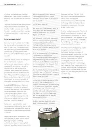 of telling, just by looking at the label,
whether it is a fake, unless it happens to
be sitting next to a label with an identical
code.
This lack of visible security is one reason
why duplicates have been able to slip
into the market so easily, and the label
therefore provides an excellent example
of how not to produce a fraud-proof tax
stamp.
Is the future all-digital?
Looking now to the future, what kind of
tax stamps will we be using in five, ten,
even 50 years time? For instance, will
we eventually only use stamps that are
applied directly to the product in the
form of a code, and without any physical
security?
Although directly printed tax stamps, in
the form of human-readable
alphanumeric sequences and machine-
readable 2D barcodes, are already in
use (such as on beer products, for
instance), these stamps are generally
printed with anti-copy or other security
inks. If they weren't, the stamps would
be vulnerable to cloning, with the result
that it would be almost impossible to
distinguish genuine codes from clones.
Indeed, ISO 22382 advises: 'As direct
marking does not offer the variety of
authentication features that can be built
into a separate tax stamp, the tax
authority should require the use of
security methods, including inks and
other consumables, that incorporate
overt and covert components.’ 
So for now it seems that the most
secure way of producing tax stamps is to
combine digital and multi-level physical
features into a coherent whole on a label
substrate.
Maybe the day when smartphones are
able to do the job of the human senses
by recognising and validating
authentication features to a very high
degree of speed and accuracy, we will be
able to do away with overt features
completely and put all our faith in
electronic devices to tell us what's real
and what isn't.
But we're not there yet.
And at the end of the day, we'll never be
100% digital, will we, unless excise
products themselves also become
digital – or virtual?
And what does 100% digital even mean?
Because even a computer-generated
code applied by a digital printing
method, still has a physical, material
element to it, in that it is applied by toner
or ink to the product.
As far as purely digital technologies are
concerned, one could say that
blockchain (yes, that buzzword, again) is
a digital technology that could be used
for secure track and trace by providing
an immutable audit trail of supply chain
transactions for a particular item.
But what blockchain currently can't do is
bridge the gap – or 'last mile' – between
the digital record pertaining to a physical
item, and the item itself.
In other words, blockchain cannot help
us ensure that the digital record,
however immutable and verifiable it may
be, is linked to the right object. In order
to create that link, a secure unique
identifier still needs to be attached to
that object – in the form of a physical
tag, such as a tax stamp, or even an
embedded microchip.
'And this is where blockchain falls
down,' claims a Harvard Business
Review article (see TSN July 2018),
because 'at the interface between the
offline world and its digital
representation, the usefulness of the
technology still critically depends on
trusted intermediaries to effectively
bridge the last mile.'
In other words, it depends on 'flesh-and-
blood' human beings to accurately and
honestly match the object to its digital
record. And what it also depends on are
physical security features – verified by
human beings – to distinguish genuine
unique identifers from clones.
The article concludes by saying: 'as the
ecosystem around blockchain
technology develops, new types of
intermediaries will emerge that turn the
last-mile problem of keeping digital
records in sync with their offline
counterparts, into actual business
opportunities. While the technology is
early stage, as these key complements
mature, blockchain has the potential to
fundamentally reshape ownership over
digital data, and the digital platforms we
use every day'.
Interesting times!
Issue 35 TRENDS
25
 