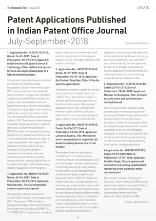 Issue 35 UPDATE
Patent Applications Published
in Indian Patent Office Journal
July-September-2018
1. Application No.: IN201741010417,
Dated: 24-03-2017, Date of
Publication: 28-09-2018, Applicant:
Indian Institute Of Space Science &
Technology, Title: Method and system
for lens less digital holography of a
light transmitting object.
The present invention relates to method
and system for lensless digital
holography of a light transmitting object
(107) using residual decollimated and
spherical beam in single shot. A portion
of spherical beam (105) illuminates the
object under consideration and rest
beam fall on region devoid of any object.
This beam carrying object information as
well as the carrier information is split
into two beams (110,111) at cube beam
splitter (109). These beams then traverse
triangular Sagnac geometry in opposite
directions. As both the split beams
(110,111) contain the sample information,
adjustment is needed such that an area
of the sample that contains no object is
superimposed with the image of the
specimen and this makes off-axis
hologram. A Fourier transform
operation on the above hologram
separates various terms in spatial
domain and the required data is filtered
to retrieve the object information using
digital propagation of the hologram.
2. Application No.: IN201711010629,
Dated: 25-03-2017, Date of
Publication: 28-09-2018, Applicant:
Otis Elevator, Title: A holographic
elevator assistance system
A holographic elevator assistance
system (100) mounted in an elevator cab
(102). The system (100) includes a
holographic display (108) and a Common
Passenger Interface Board (CPIB) (116).
The CPIB (116) is configured to receive an
input, interpret the received input, and
perform a projection of a holographic
image from the holographic display (108)
based on the input.
3. Application No.: IN201721024160,
Dated: 10-07-2017, Date of
Publication: 06-07-2018, Applicant:
Raj Prehar, Vijay Raja, Title: A film for
security applications
The present invention relates to the field
of security films for application in an
“article” for a “documents of value” to
indicate authenticity and genuiness of
the document of value. The principal
application of the film of the present
invention is the use film as security
elements in a currency notes, passport
paper, plastic money, credit card etc.
4. Application No.: IN201721010565,
Dated: 24-03-2017, Date of
Publication: 28-09-2018, Applicant:
Larsen & Toubro, Title: Method for
error compensation in rogowski coil
based metering devices in a circuit
breaker
The present invention discloses a
method for error compensation in
metering devices using Rogowski coils in
a circuit breaker, wherein said method
comprising: storing, by using at least
one barcode, values corresponding to
amplitude and phase angle of said
Rogowski coils for different phases, to
enable calibration of said rogowski coil;
scanning, by using scanner means, said
barcode and/or said said Rogowski coils
for each phase to obtain calibration data,
during assembly of said circuit breaker;
communicating, by a communication
means, said calibration data from said
scanner means to an electronic system,
wherein said electronic system is
adapted to communicate said calibration
data to said metering devices; storing, by
said metering devices, said calibration
data, wherein during normal operation
of said circuit breaker said metering
devices adapted to enable, by means of a
metering module, accurate metering
using said stored calibration data.
5. Application No.: IN201741010280,
Dated: 23-03-2017, Date of
Publication: 28-09-2018, Applicant:
Manipal Technologies, Title: Artwork
security mark and authentication
method thereof
The present invention provides a data
authentication method and system for
securing and determining authentication
of a document. Herein, the secure
document is selected from group of but
not limited to paper documents, cartons
and labels or any kind of packaging
substrate. An end user can authenticate
the secure document by just capturing
the security mark through proprietary
smart phone, desktop application.
6.Application No.: IN201811025794,
Dated: 10-07-2018, Date of
Publication: 27-07-2018, Applicant:
Randhir Singh, Title: A system and
method for preventing unauthorized
tempering of the automatic teller
machine (atm)
The present invention discloses an
Automatic Teller Machine (ATM) security
system and method, more specifically, a
system and method for preventing
unauthorized tempering of the
Automatic Teller Machine (ATM).
Source: Questel Orbit
26
Courtesy: Patentwire
 