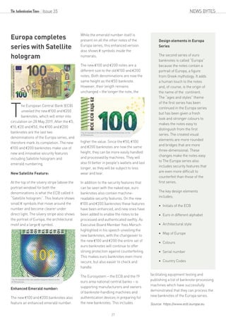 NEWS BYTESIssue 35
Europa completes
series with Satellite
hologram
T
he European Central Bank (ECB)
unveiled the new €100 and €200
banknotes, which will enter into
circulation on 28 May 2019. After the €5,
€10, €20 and €50, the €100 and €200
banknotes are the last two
denominations of the Europa series, and
therefore mark its completion. The new
€100 and €200 banknotes make use of
new and innovative security features
including Satellite hologram and
emerald numbering.
New Satellite Feature:
At the top of the silvery stripe (above the
portrait window) for both the
denominations is what the ECB called it
“Satellite hologram”. This feature shows
small € symbols that move around the
number and become clearer under
direct light. The silvery stripe also shows
the portrait of Europa, the architectural
motif and a large € symbol.
Enhanced Emerald number:
The new €100 and €200 banknotes also
feature an enhanced emerald number.
While the emerald number itself is
present on all the other notes of the
Europa series, this enhanced version
also shows € symbols inside the
numerals.
The new €100 and €200 notes are a
different size to the old €100 and €200
notes. Both denominations are now the
same height as the €50 banknote.
However, their length remains
unchanged – the longer the note, the
higher the value. Since the €50, €100
and €200 banknotes are now the same
height, they can be more easily handled
and processed by machines. They will
also fit better in people's wallets and last
longer, as they will be subject to less
wear and tear.
In addition to the security features that
can be seen with the naked eye, euro
banknotes also contain machine-
readable security features. On the new
€100 and €200 banknotes these features
have been enhanced, and new ones have
been added to enable the notes to be
processed and authenticated swiftly. As
Executive Board Member Yves Mersch
highlighted in his speech unveiling the
new banknotes, with the changeover to
the new €100 and €200 the entire set of
euro banknotes will continue to offer
strong protection against counterfeiting.
This makes euro banknotes even more
secure, but also easier to check and
handle.
The Eurosystem – the ECB and the 19
euro area national central banks – is
supporting manufacturers and owners
of banknote-handling machines and
authentication devices in preparing for
the new banknotes. This includes
facilitating equipment testing and
publishing a list of banknote-processing
machines which have successfully
demonstrated that they can process the
new banknotes of the Europa series.
Source: https://www.ecb.europa.eu
Fig: An example of the new satellite hologram feature on the
€ 100 banknote.
Design elements in Europa
Series
The second series of euro
banknotes is called “Europa”
because the notes contain a
portrait of Europa, a figure
from Greek mythology. It adds
a human touch to the notes
and, of course, is the origin of
the name of the continent.
The “ages and styles” theme
of the first series has been
continued in the Europa series
but has been given a fresh
look and stronger colours to
makes the notes easy to
distinguish from the first
series. The created visual
elements are more rounded
and bridges that are more
three-dimensional. These
changes make the notes easy
to The Europa series also
includes security features that
are even more difficult to
counterfeit than those of the
first series.
The key design elements
includes;
 Initials of the ECB
 Euro in different alphabet
 Architectural style
 Map of Europe
 Colours
 Serial number
 Country Codes
Fig: An example of the new enhanced emerald number on the
€ 100 banknote
27
 