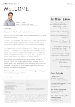 WELCOME
Dear Readers,
Welcome to the 35th edition of The Authentication Times.
This issue of THE AUTHENTICATION TIMES is dedicated to importance of design
in authentication industry.
Designing a consumer product, with a specific set of functions (authentication) to
perform is very challenging, especially when it comes to banknotes, product
authentication and brand protection, the consumer experience is everything.
In an era of consumer empowerment, the importance of design have increase
manifold. The brand protection community (brand owners, packaging convertors,
security feature developers and security printers, distributors and supply chain
security professionals) must step out of their comfort zones and interface with
the user, consult the user, open a dialogue with the user and listen.
While designing any banknote, selection of security features also play an
important role. The issue also addressed the usage of Holograms, optically
variable devices (OVDs), diffractive optically variable devices (DOVDs), diffractive
foil features (DFF) or diffractive optically variable image devices (DOVIDs) as
important security features on banknotes.
We hope you will found this issue informative and interesting and as always, we
look forward to receiving your feedback.
© 2018 ASPA – www.aspaglobal.com All rights reserved. ASPA, The Authentication Times logo, the ASPA logo, and product
and/or service names are trademarks and service marks of ASPA and are registered. The Authentication Times is the official
magazine published by Authentication Solution Providers' Association (ASPA). The publication offers in-depth analysis, news,
research, article and expert opinion on latest developments on Anti-Counterfeiting, Brand Protection, Serialization and
Traceability in and out of India. The views expressed by contributors and correspondents are their own. Reproduction of the
content of the AUTHENTICATION TIMES in whole or in part is allowed, provided the source is acknowledge. Editorial opinions
expressed in this magazine are not necessarily those of ASPA or the publisher. Neither the publisher nor ASPA accepts
responsibilityforadvertisingcontent.
INDEX
Publisher
Corporate Communication
Authentication Solution Providers’ Association (ASPA)
21-Ground Floor, Devika Tower 6
Nehru Place, New Delhi 110019, India
Telefax: +91 (11) 41617369
Email: info@aspaglobal.com
Website: www.aspaglobal.com
Issue Editor
Chander S Jeena
Image Consultant
PR Mantra
Printed by
Gopsons Papers Ltd.
A - 2&3, Sector 64, Phase 3,
Noida, India
For further information, subscriptions, contributions and
advertisement, please email vikram@aspaglobal.com
Issue 35
Chander S Jeena
Editor, The Authentication Times
Event Calendar
Label Expo India
November 22-25, 2018
Greater Noida (Delhi NCR), India
Pharmaceutical Traceability Forum
November 28-30, 2018
Philadelphia, USA
High Security Printing Asia
December 03-05, 2018
Hanoi, Vietnam
20th Anti-Counterfeiting & Brand
Protection Summit
January 28-30, 2019
San Francisco (CA), USA
In this issue
The Importance of Design in
the Authentication Process -
Understanding the User
Experience
Interview with Julian Payne
Predicting future banknote
designs
The Evolution of DOVIDs on
Banknotes
Decoding three factors
behind the growth of anti-
counterfeit market in India
Trends and Drivers in Tax
Stamp Design and Security
Patent Applications
Published in Indian Patent
Office Journal
News Bytes
1
3
7
11
19
21
26
27
About Cover page: The cover page image is De La Rue's latest polymer housenote integrates design with security
technology harmoniously.
 
