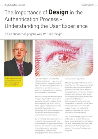 1
n order to better understand the
Iauthentication user - experience we
must leave our traditional 'comfort-
zones' and reach out to professionals in
a field that we are only beginning to
exploit in a positive fashion for the users
and consumers of our products.
We must go to a place where designers
rarely go. A place where we can learn
about what the public really see if and
when they really look at your security
labels, tags etc.. Not only can we learn
about what they see, but more
importantly, about how certain elements
and designs characteristics triggers
specific responses and reactions.
But by travelling to this place we may be
in store for some surprises. We must
travel there with an open mind and leave
aside our pre-conceived understanding
of how the consumer user really
engages with a product and its
packaging/labelling during the decision-
making process to purchase.
Many things we believed may be proven
to be false and if this is supported by fact
and science, we must be humble and
professional enough to look at how we
design packaging and labelling for public
authentication differently. After all, we
are designing a consumer product, with
a specific set of functions
(authentication) to perform. Surely it
makes sense to validate first of all, what
these functions are and how best to
engage the user in a positive and
rewarding experience that inspires
confidence, trust and certainty.
This is clearly a highly specialised field
and in order to navigate the road to a
better understanding of this vital subject,
the IBDA is extremely fortunate to have
partnered with the industry's leading
expert in this domain, Professor Jane
Raymond.
The Importance of Design in the
Authentication Process -
Understanding the User Experience
It’s all about changing the way ‘WE’ see things!
Issue 35
Author: Mark Stevenson,
President, International
Banknote Designers
Association (IBDA)
COVER STORY
 