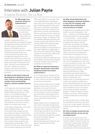 Interview with Julian Payne
Creative Director, De La Rue
Q1: Why design is an
important element of
Authentication?
A: The design of a new
currency, passport or
security document is
so much more
than the physical
object itself. It is
significant and
symbolic, evocative and iconic — a
cultural statement that respects a proud
heritage while looking to the future. It is
identity, integrity, a promise. Each
design of an individual security
document such as a banknote is unique,
and banknote design allows for a
countries identity and culture to be
portrayed by using distinctive icons,
symbols and motifs that its citizens can
relate to automatically.At De La Rue we
begin every design thinking of the end
users, how they use and authenticate
the notes, identity documents or
products, and how we can balance
combating security threats with visual
aesthetics.
Q2: What are the latest trends and
developments in designing in terms of
color, cultural icons, sizes, patterns,
number of anti-counterfeiting
features, machine readable features
etc.?
A: The styles we see in banknote design
today range on a continuum ranging
between what we describe as 'Linear'
which is a more traditional design
aesthetic reaching back over 100 years,
to 'Leap' which is a lot more cutting
edge and is a conscious leap made my
central banks to move their currency
design into a whole new concept.
Linear styles of banknotes, such as the
Bank of England notes, have
incremental linear change over the
years where the layout is maintained
and only the technology is updated. Next
along is tangent styling where the
essence of the note is maintained but
with a modern design aesthetic and
integrating new technologies. This is
very much the 'de-facto' style choice and
has increased in popularity over the late
1990's early 2000's. An example of this
is the Clydesdale Bank new polymer
series. Over the last five years there has
been heightened adoption of the use of
bold colours and design competitions
that allow local artists to feed into the
style of their countries new banknotes.
There is a growing trend for embracing
new technology and moving to a totally
new design concept. An example of this
is the Maldives Monetary Authority who
worked in partnership with De La Rue to
radically redefine their banknote style
and technology with a theme that
reflects the traditions and aspirations of
the modern Maldives, as depicted by a
local artist who created all of the design
concepts for the new series. With more
banknote issuing authorities
transitioning to polymer banknotes, this
also enables increased design flexibility
in the use of bolder colours and new
innovative security features.
Q3: What are important elements a
designer should keep in mind while
designing solutions for product
authentication.?
A: It is integral that you design with the
existing brand identity and iconography
in mind, so that it seamlessly integrates
and enhances the product.
You also need to make sure you always
design for the end user. In the case of
banknotes, this is your first line of
defence such as the public and retailers,
moving through to commercial banks,
the central bank and the government.
Different end users drive different use
cases, impacting the design of the
banknote.
Design enables users to recognise the
value of the note either through visual
cues such as numerical's, denomination
sizing and colour separation, and also
now through touch by the use of tactility
on denominations. Design helps to
check authenticity through the use bold
and easy to find public features,
consistent placement of
denominationally distinct features, and
distinct, integrated UV and teller
features.
Q4: What should Authorities look
while designing a banknote Aesthetic
or Security? For example, what
should be ideal combination of
security features in design?
A: Banknotes are arguably some of the
world's most well recognised — and
iconic — products. An understanding of
how these products are used by people
— or by machines — and the specific
security threats they need to counter
throughout their lifetime, directly
informs their final design. Our design
team works closely with central banks,
governments and brands, their
stakeholders and end users to deliver a
robust, fully secure, functional and
aesthetically strong design solution.
Feature selection should be driven by
the use cases the bank note is likely to
face, that is how people use, hold, store
or try to counterfeit currency. This is why
engagement early in the process is
critical. Market and agrarian economies
will have use cases that favour hard
wearing, bold features to highly
automated ones that will demand a
balance of public and machine readable
features. Equally there are
idiosyncrasies in how people treat their
money, from wallets to underwear to
burial. Understanding the cash cycle and
how the notes are performing; their life-
cycle, distribution across the country,
volume by denomination all help the
designer consider the feature choices.
Products such as De La Rue Analytics
can help provide these critical design
insights.
An authority should also consider what
the note features are there to do, which
in short are: a clear signal of note value,
authenticity and through it's aesthetic an
identity.
Q5: How can design incorporate way
for digital solutions, do you see any
such opportunity?
A: Design can be used as part of the
user journey and enhancing the overall
customer. Within currency, mobiles are
increasingly used for public education,
often using AR (augmented reality) to
bring features to life and explaining what
Issue 35 INTERVIEW
3
 