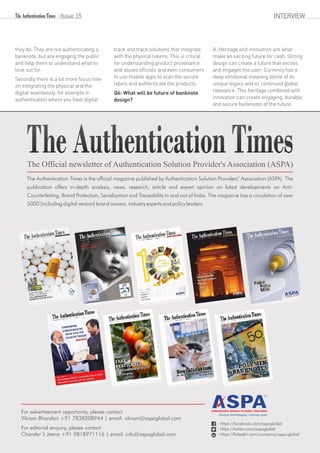 they do. They are not authenticating a
banknote, but are engaging the public
and help them to understand what to
look out for.
Secondly there is a lot more focus now
on integrating the physical and the
digital seamlessly, for example in
authentication where you have digital
track and trace solutions that integrate
with the physical tokens. This is critical
for understanding product provenance
and allows officials and even consumers
to use mobile apps to scan the secure
labels and authenticate the products.
Q6: What will be future of banknote
design?
A.:Heritage and innovation are what
make an exciting future for cash. Strong
design can create a future that excites
and engages the user. Currency has a
deep emotional meaning borne of its
unique legacy and its continued global
relevance. This heritage combined with
innovation can create engaging, durable
and secure banknotes of the future.
Issue 35 INTERVIEW
The Authentication Times is the official magazine published by Authentication Solution Providers’ Association (ASPA). The
publication offers in-depth analysis, news, research, article and expert opinion on latest developments on Anti-
Counterfeiting, Brand Protection, Serialization and Traceability in and out of India. The magazine has a circulation of over
5000 (including digital version) brand owners, industry experts and policy leaders.
Diverse technologies, common goal.
: https://facebook.com/aspaglobal
: https://twitter.com/aspaglobal
: https://linkedin.com/company/aspa-global
For advertisement opportunity, please contact
Vikram Bhandari +91 7838208944 | email: vikram@aspaglobal.com
For editorial enquiry, please contact
Chander S Jeena +91 9818971116 | email: info@aspaglobal.com
 