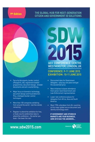 www.aspaglobal.com
10
The Authentication Times
Issue 26
• Security documents, border control,
ePassports, eID, registered traveller
programmes, document design, breeder
documents and anti-counterfeiting…
• Major focus on biometric technology,
document design and fraud detection.
Plus, intelligent border control
techniques
• More than 100 companies exhibiting
from around the world – last few stands
remaining
• Register to attend the exhibition for free,
or book now for preferential rates to
attend the conference – the earlier you
book – the lower the rate!
• Discounted rates for Government
delegates – plus buy one place and get
the second half price
• New initiatives to boost attendance
from senior-level Government and
Law-Enforcement representatives
• Lower rate conference places for
delegates from Africa, Asia and South
America
• Meet 1750+ attendees from 65+ countries
at this major global secure document and
identity technology event
IF GOVERNMENT AND CITIZEN ID
MARKETS ARE YOUR BUSINESS,
SDW 2015 HAS THE ANSWERS...
THE GLOBAL HUB FOR NEXT-GENERATION
CITIZEN AND GOVERNMENT ID SOLUTIONS
9th Edition
QEII CONFERENCE CENTRE
WESTMINSTER,LONDON,UK
CONFERENCE: 9-11 JUNE 2015
EXHIBITION: 10-11JUNE 2015
www.sdw2015.com ORGANISED BY:
 