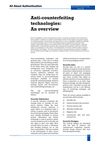 www.aspaglobal.com
11
The Authentication Times
Issue 26
All About Authentication
Anti-counterfeiting techniques and
products play a vital role in curbing
fake products and identifying product
genuineness. They are used especially
in the fields where fake making and
infringement occur frequently, such
as currencies, negotiable securities,
licences, medicines, software and
computer chips, etc. Today, there are
various kinds of anti-counterfeiting
techniques available in market,
primarily including printing, chemical
material, physical, digital, structure,
packing, human and bio-character
anti-counterfeiting technique, etc.
The key anti-counterfeiting
technologies can be classified as
follows;
Security Substrates:
A security substrate constitutes the
starting point of virtually all anti-
piracy systems. Today, the most
widespread security substrate is
paper where it is employed under a
variety of guises such as documents,
box board and packaging. Plastic films
were initially developed to protect
printed information and similar
technology is used to produce plastic
security products such as threads and
tear tapes in their own right. More
recently there has been a realisation
that branded products are at risk
from counterfeiters. This has resulted
in the development of other secure
substrates such as glass and metal that
will form the basis of a new generation
of security packaging control.
Security Inks:
Security inks are one of a perfect
medium of usage for brand protection
and product authentication. As almost
all types of labels and packaging
subjected to a printing process of some
sort, these security inks added an
effective solution to security problems.
Close co-operation at an early stage
between package and label designers,
printers and a specialist security ink
manufacturer can be a cost effective
way of protecting packaged and
labelled goods.
There are various options available in
security inks, which include;
a)	 Invisible ink
b)	 Solvent Sensitive Ink (reactive)
c)	 Thermo chromic inks
d)	 Optically variable inks
e)	 Magnetic inks
f)	 Luminescent inks and laser-
activated etc.
Security Designs:
The security designs are developed
with the help of software and
computerised origination systems.
Security design features that have
been developed include;
With the availability of various authentication solutions, companies and Government authorities are
facing problem in selection of a specific authentication solution as the adoption of any given solution
is a complex question involving issues, amongst others, of cost, compatibility, feasibility and reliability,
and there are divergent view on which technologies should be adopted and the timing of their
adoption. While these solutions can sometimes add to the problem, the right selection, usage and
implementation of authentication solutions help companies and authorities to keep them one step
ahead of counterfeiting. For the reason, The Authentication Times team started a series of article on
Authentication Technologies. This is the second article in this series giving an overview of available
anti-counterfeiting technologies to be followed by detailed articles on anti-tampering and tracking and
tracing.
Anti-counterfeiting
technologies:
An overview
 