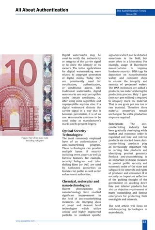 www.aspaglobal.com
13
The Authentication Times
Issue 26
All About Authentication
Digital watermarks may be
used to verify the authenticity
or integrity of the carrier signal
or to show the identity of its
owners. The initial applications
for digital watermarking were
related to copyright protection
of digital media. Today they
are prominently used for
certification, authentication,
or conditional access. Like
traditional watermarks, digital
watermarks are only perceptible
under certain conditions, i.e.
after using some algorithm, and
imperceptible anytime else. If a
digital watermark distorts the
carrier signal in a way that it
becomes perceivable, it is of no
use. Watermarks continue to be
used today as manufacturer’s
marks and to prevent forgery.
Optical Security
Technologies:
The most commonly employed
layer of an authentication /
anti-counterfeiting program.
These technologies can provide
multiple layers of security
including overt, covert as well as
forensic features. For example,
security hologram and color
shifting films (or OVI) are used
by Banknotes authorities as
features for public as well as for
enforcement authorities.
Chemical, molecular and
nanotechnologies:
Recent developments in
nanotechnology have enabled
significant improvement in
the field of anti-counterfeiting
measures. An emerging class
of covert and forensic level
technologies which utilize
unique and highly engineered
particles to construct specific
signatures which can be detected
sometimes in the field, but
more often in a laboratory. For
example, usage of fluorescent
nanostructures to improve
banknote security; DNA tags for
deposition on nanoelectronics
wafers and computer chips
to ensure the integrity and
security of processed wafers.
The DNA molecules are added a
products raw material during the
production process. Only 1 ppm
(one part per million) is required
to uniquely mark the material.
That is one gram per one ton of
raw material. Therefore there
material properties remain
unchanged. No extra production
steps are required.
Conclusion: The anti-
counterfeiting industry has
been gradually developing while
market and economic order is
regulated and fake and inferior
products are cracked down. Anti-
counterfeiting products play
an increasingly important role
in curbing fake products and
identifying product genuinity.
Product anti-counterfeiting is
an important technical measure
to protect public security and
economic order of the state and
safeguard the interests and rights
of producer and consumer. It is
not only an important reflection
of the guiding thought of the
government on cracking down
fake and inferior products but
also an objective requirement of
many outstanding and famous
enterprises for protecting their
own rights and interests.
The next article will focus on
anti-tampering technologies in
more details.
Figure: Part of ten euro note
including hologram
 