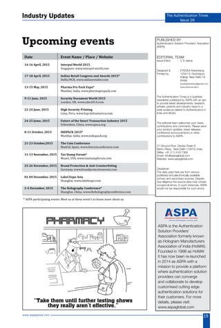 www.aspaglobal.com
19
The Authentication Times
Issue 26
Upcoming events Published by
Authentication Solution Providers’ Assciation
(ASPA)
Editorial Team
Issue Editor	 :	 C S Jeena
Designed &	 :	 EYEDEA Advertising
Printed by		 1250/13, Govindpuri,
		 Kalkaji, New Delhi-19 	
		(India)
	 	eyedeaadvertising@gmail.com
		www.artworxindia.in
The Authentication Times is a quarterly
newsletter published by ASPA with an aim
to provide latest developments, research,
articles, patents and industry news to a
wide audience related to Authenticatoni in
India and World.
The editorial team welcomes your news,
contributions and comments. Please send
your product updates, press releases,
conference announcements or other
contributions to ASPA:
21-Ground Floor, Devika Tower 6
Nehru Place, New Delhi 110019, India
Telfax: +91 (11) 41617369
Email: info@aspaglobal.com
Website: www.aspaglobal.com
Disclaimer:
The data used here are from various
published and electronically available
primary and secondary sources. Despite
due diligence the source data may contain
occasional errors. In such instances, ASPA
would not be responsible for such errors.
ASPA is the Authentication
Solution Providers’
Association formerly known
as Hologram Manufacturers
Association of India (HoMAI).
Founded in 1998 as HoMAI
it has now been re-launched
in 2014 as ASPA with a
mission to provide a platform
where authentication solution
providers can converge
and collaborate to develop
customised cutting edge
authentication solutions for
their customers. For more
details, please visit:
www.aspaglobal.com
Diverse technologies, common goal.
* ASPA participating events. Meet us at these event’s to know more about us.
Industry Updates
Date	 Event Name / Place / Website
14-16 April, 2015	 Interpol World 2015
	 Singapore, www.interpol-world.com	
17-18 April, 2015	 Indian Retail Congress and Awards 2015*
	 Delhi/NCR, www.indianretailer.com	
13-15 May, 2015	 Pharma Pro Pack Expo*	
	 Mumbai, India, www.pharmapropack.com
9-11 June, 2015	 Security Document World 2015
	 London, UK, www.sdw2014.com	
22-24 June, 2015	 High Security Printing
	 Lima, Peru, www.hsp-latinamerica.com	
24-25 Jume, 2015	 Future of the Smart Transaction Industry 2015
	 Schenzhen, China, www.apsca.org
8-11 October, 2015	 INDPACK 2015*
	 Mumbai, India, www.indiapack.org
21-23 October,2015	 The Coin Conference
	 Madrid, Spain, www.thecoinconference.com	
11-13 November, 2015	 Tax Stamp Forum*
	 Miami, USA, www.taxstampforum.com	
25-26 November, 2015	 Brand Protection & Anti-Counterfeiting
	 Germany, www.brandprotectionevent.com
01-04 December, 2015	 Label Expo Asia
	 Shanghai, www.labelexpo.com
2-4 December, 2015	 The Holography Conference*
	 Shanghai, China, www.theholographyconference.com
 