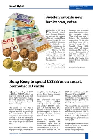 www.aspaglobal.com
5
The Authentication Times
Issue 26
News Bytes
Sweden unveils new
banknotes, coins
First time in 30 years,
The Swedish Central
Bank, Sveriges Riksbank,
has unveiled the designs
of its new coins and bank
notes. The 20, 50, 200,
and 1000 krona are
scheduled for
introduction in
October 2015,
followed by the
100 and 500 krona in
October 2016 removing
300 million banknotes and
about 2 billion coins from
the circulation.
Design: The new notes
have modernized, smaller
in size and feature some of
Sweden’s most prominent
cultural personalities since
the twentieth century.
They include new security
features for combating
counterfeits. All the coins
and bank notes will be
replaced except the 10
Swedish Krona (SEK)
coin, which will remain
unchanged. There will be
a new denomination of
200 SEK. In addition, a 2
SEK coin will come back to
market after having been
removed from circulation
in 1971.
Source: www.riksbank.se
Hong Kong to spend US$387m on smart,
biometric ID cards
Hong Kong will spend HK$3
billion (US$387 million) on
improved citizen ID cards that
store higher resolution images
for facial recognition, according
to the city’s Legislative Council
Panel on Security.
The council has said that a
better microchip is needed to
improve the facial image enough
for authentication. There are
also plans to increase its storage
capacity so that that alternative
biometric data such as fingerprint
data or iris images can be stored
on it.
While the chip currently holds
fingerprint images, citizens have
complainedthattheirfingerprints
are too thin or blurred for usage,
the government found.
The government will spend
HK$2.9 billion (US$374
million) to issue the new cards
and another HK$84.4 million
(US$10.9 million) from 2019
onwards to maintain them. The
government plans to replace all
existing cards with the new ones
between 2018 and 2022.
Earlier this month, Planet
Biometrics reported the
autonomous region aims to
replace all the city state’s smart
ID cards between 2018 and 2022.
Cards issued between 2003 and
2007willexceedtheirserviceable
lifespan of 10 years by 2017.
The new cards will also be more
durable, have a better appearance
and offer improved quality in text
printing, says the government.
“We expect that as technology
continues to advance, cases of
forgery of our smart cards may
become more prevalent if we do
not introduce any new security
features or chip-architecture
technology,” the government said
in the paper.
Hong Kong has about nine million
smart ID cards in circulation,
according to the report.
Source: www.futuregov.asia
 
