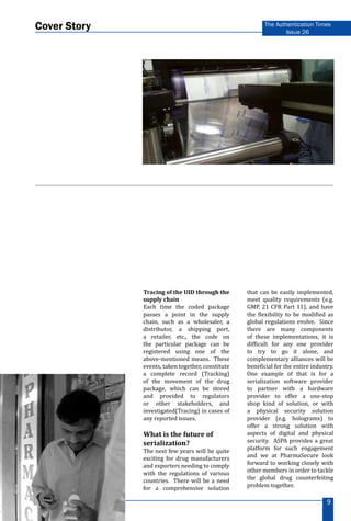 www.aspaglobal.com
9
The Authentication Times
Issue 26
Cover Story
Tracing of the UID through the
supply chain
Each time the coded package
passes a point in the supply
chain, such as a wholesaler, a
distributor, a shipping port,
a retailer, etc., the code on
the particular package can be
registered using one of the
above-mentioned means. These
events, taken together, constitute
a complete record (Tracking)
of the movement of the drug
package, which can be stored
and provided to regulators
or other stakeholders, and
investigated(Tracing) in cases of
any reported issues.
What is the future of
serialization?
The next few years will be quite
exciting for drug manufacturers
and exporters needing to comply
with the regulations of various
countries. There will be a need
for a comprehensive solution
that can be easily implemented,
meet quality requirements (e.g.
GMP, 21 CFR Part 11), and have
the flexibility to be modified as
global regulations evolve. Since
there are many components
of these implementations, it is
difficult for any one provider
to try to go it alone, and
complementary alliances will be
beneficial for the entire industry.
One example of that is for a
serialization software provider
to partner with a hardware
provider to offer a one-stop
shop kind of solution, or with
a physical security solution
provider (e.g. holograms) to
offer a strong solution with
aspects of digital and physical
security. ASPA provides a great
platform for such engagement
and we at PharmaSecure look
forward to working closely with
other members in order to tackle
the global drug counterfeiting
problem together.
 