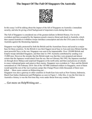 The Impact Of The Fall Of Singapore On Australia
In this essay I will be talking about the impact of the fall of Singapore on Australia s immediate
security, and also be giving a brief background of important events during that time.
The Fall of Singapore is considered one of the greatest defeats in British History. For it to be
overtaken and then occupied by the Japanese posed a massive threat and shock to Australia, which
then caused Australia to withdraw troops introduce conscription and also the USA came in to help
Australia against the threatening Japanese.
Singapore was highly protected by both the British and the Australians forces and acted as a major
base for these countries. To the British it was their biggest naval base in Asia and since Britain had the
most powerful Navy in the war, Singapore was seen to be impenetrable. Over 130,000 British and
Empire troops defended Singapore, and then later in 1941 Australia contributed by sending over
15,000 men. However the mistake that the British made was that they were prepared and almost
certain that the Japanese would attack from the sea. But on February 8th 1942, the Japanese marched
on through down Malaya and surprised Singapore at the north entry and then used precise air attacks
to cause widespread panic and unnerve their enemy. Singapore was overtaken in 7 days and the British
surrendered on 15th February 2014. Out of the 145 000 combined soldiers in Singapore, most of them
would spend the rest of the war in prison camps like Changi Prison while thousands of them were
killed. ... Show more content on Helpwriting.net ...
Singapore was also a gateway to other countries in South East Asia such as New Guinea, Indonesia,
Dutch East Indies (Indonesia) and Philippines as seen in Figure 1. After this, it was the first time in
Australia s history is was the first time they were under threat from any country Yellow
... Get more on HelpWriting.net ...
 