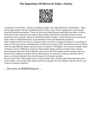 The Importance Of Heroes In Today s Society
According to Gerard Way, ¨ Heroes are ordinary people who make themselves extraordinary¨. There
can be many people who are considered heroes in today s time. Such as people who rescue people
from life threatening situations. There are true heroes today because need help from others so that is
when heroes show what they are made of. Role models could also be considered a hero to some
people but not to everyone. Heroes are definitely needed in today s society because not everyone has
what it takes to defend themselves or get themselves out of life threatening situations.
What would you do if you were in a situation where your life is in danger and there is no one there to
help you? Say you were in a burning house or had a severe injury, That s when heroes come in, Heroes
come in many different shapes and sizes such as a doctor or a firefighter. It is who you consider a hero
is because a hero is different to everyone. Some people might consider your hero to be a normal
person because they don t look at them the same as you do. Most people would consider a hero as a
person who is willing to risk their life for other persons. If someone is willing to risk their life for
yours, you should consider them a hero because a lot of people wouldn t
Do you need a hero? Most people if not everyone needs a hero. People might think that heroes don t
exist in today s society but a hero doesn t just have to people who are willing to risk their life for you.
A hero to someone could be a
... Get more on HelpWriting.net ...
 