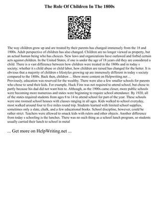 The Role Of Children In The 1800s
The way children grow up and are treated by their parents has changed immensely from the 18 and
1900s. Adult perspective of children has also changed. Children are no longer viewed as property, but
an actual human being who has choices. New laws and organizations have outlawed and forbid certain
acts against children. In the United States, if one is under the age of 18 years old they are considered a
child. There is a vast difference between how children were treated in the 1800s and in today s
society; whether it s child abuse or child labor, how children are raised has changed for the better. It is
obvious that a majority of children s lifestyles growing up are immensely different in today s society
compared to the 1800s. Back then, children ... Show more content on Helpwriting.net ...
Previously, education was reserved for the wealthy. There were also a few smaller schools for parents
who chose to send their kids. For example, Huck Finn was not required to attend school, but chose to
partly because his dad did not want him to. Although, as the 1900s came closer, more public schools
were becoming more numerous and states were beginning to require school attendance. By 1920, all
of the states required students from ages 8 to 14 to attend school for part of the year. These schools
were one roomed school houses with classes ranging in all ages. Kids walked to school everyday,
most walked around four to five miles round trip. Students learned with limited school supplies,
sometimes only a slate, chalk, and a few educational books. School discipline, however, could be
rather strict. Teachers were allowed to smack kids with rulers and other objects. Another difference
from today s schooling is the lunches. There was no such thing as a school lunch program, so students
usually carried their lunch to school in metal
... Get more on HelpWriting.net ...
 
