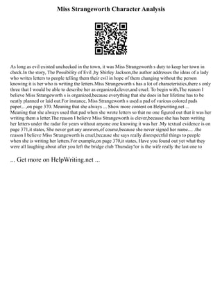 Miss Strangeworth Character Analysis
As long as evil existed unchecked in the town, it was Miss Strangeworth s duty to keep her town in
check.In the story, The Possibility of Evil ,by Shirley Jackson,the author addresses the ideas of a lady
who writes letters to people telling them their evil in hope of them changing without the person
knowing it is her who is writing the letters.Miss Strangeworth s has a lot of characteristics,there s only
three that I would be able to describe her as organized,clever,and cruel. To begin with,The reason I
believe Miss Strangeworth s is organized,because everything that she does in her lifetime has to be
neatly planned or laid out.For instance, Miss Strangeworth s used a pad of various colored pads
paper... ,on page 370. Meaning that she always ... Show more content on Helpwriting.net ...
Meaning that she always used that pad when she wrote letters so that no one figured out that it was her
writing them a letter.The reason I believe Miss Strangeworth is clever,because she has been writing
her letters under the radar for years without anyone one knowing it was her .My textual evidence is on
page 371,it states, She never got any answers,of course,because she never signed her name.... .the
reason I believe Miss Strangeworth is cruel,because she says really disrespectful things to people
when she is writing her letters.For example,on page 370,it states, Have you found out yet what they
were all laughing about after you left the bridge club Thursday?or is the wife really the last one to
... Get more on HelpWriting.net ...
 