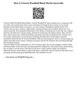 How Is Victoria Woodhull Blood Martin Successful
Victoria Claflin Woodhull Blood Martin, Victoria Woodhull for short, started out as a young girl with
very little, who wanted much. She is most well known for being the first woman to ever run for
President of the United States of America. As well as being a Presidential canidate for the 1872
election, she was also a women s rights leader, a businesswoman, and a medium. She lived a very
controversial life, from being the breadwinner of her family, to being thrown in jail. She was a radical
reformer, she believed in self governing, and that all women have the right to choose what s best for
them, and in some cases, if that meant being a prostitute, then that was perfectly fine. Victoria was a
fire cracker. She became very involved in everything she believed in. In this paper I intend to
summarize breifly the life of Victoria Woodhull, while also discussing her views on self governing, the
impact she made on the women s suffrage movement, and also the obstacles she encountered through
this turmoilous journey.
Victoria Claflin was born September 23, 1838 in Homer, Ohio. She was the daughter of Buck Claflin
and Anna Claflin. In her later years she had painted her childhood as white picket fence, perfect home,
but, in reality it was far from it. Her dad was the town s crook, and her mother was looked at
differently because of her ability to speak with spirits, a talent that Victoria found she also had. From a
young age she possessed great leadership skills. Her nickname was the
... Get more on HelpWriting.net ...
 