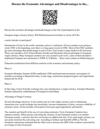 Discuss the Economic Advantages and Disadvantages to the...
Discuss the economic advantages and disadvantages to the UK of participation in the
European single currency (Euro). Will British businesses be better or worse off if the
country decides to participate?
Introduction of Euro in the world s monetary union is a milestone. Eleven countries were going to
create EMU at the beginning, now there is a long queue to join in EMU. Most of the EMU members
get more advantage then disadvantage to join in Euro. Euro creates a large market in the Eurozone.
Three core members of EU (Great Britain, Sweden and Denmark) still not participate in European
single currency. Many European countries are very excited to join in EU, some of them decided to
implement European rate mechanism 2 (ERM 2). If Britain ... Show more content on Helpwriting.net
...
Enhanced coordination from different countries in the economic and monetary policy.
Phase 2:
European Monetary Institute (EMI) established. EMI monitored macroeconomic convergence of
members according to Maastricht treaty. In that stage, commission prepared logistic and organisation
framework for ECB.
Phase 3:
In that stage, Union fixed the exchange rate, euro introduced as a single currency. European Monetary
Institute replaced by establishment of European Central Bank.
Advantage of Single Currency
Several advantages deserves, if one country join in to the single currency such as eliminating
transaction cost, avoid exchange rate uncertainty, increase transparency of price, increase credibility of
monetary union. All the member of European Union gets equal opportunity and benefits.
The countries get benefit in the case of converting currencies. Every European Countries have
separate currency. When anyone converting the currency of any European country in to another
European country s currency then the converting cost added each time. If we used single currency, we
can easily minimize the converting cost. According to Solman and Sutcliffe (2004, p.742) the
European commission estimated that the effect was to increase the GDP of the countries concerned by
an average of only 0.4 percent .
 