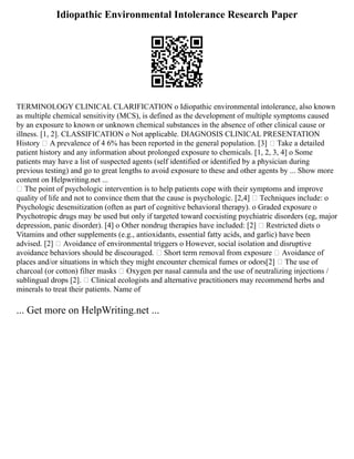 Idiopathic Environmental Intolerance Research Paper
TERMINOLOGY CLINICAL CLARIFICATION o Idiopathic environmental intolerance, also known
as multiple chemical sensitivity (MCS), is defined as the development of multiple symptoms caused
by an exposure to known or unknown chemical substances in the absence of other clinical cause or
illness. [1, 2]. CLASSIFICATION o Not applicable. DIAGNOSIS CLINICAL PRESENTATION
History  A prevalence of 4 6% has been reported in the general population. [3]  Take a detailed
patient history and any information about prolonged exposure to chemicals. [1, 2, 3, 4] o Some
patients may have a list of suspected agents (self identified or identified by a physician during
previous testing) and go to great lengths to avoid exposure to these and other agents by ... Show more
content on Helpwriting.net ...
 The point of psychologic intervention is to help patients cope with their symptoms and improve
quality of life and not to convince them that the cause is psychologic. [2,4]  Techniques include: o
Psychologic desensitization (often as part of cognitive behavioral therapy). o Graded exposure o
Psychotropic drugs may be used but only if targeted toward coexisting psychiatric disorders (eg, major
depression, panic disorder). [4] o Other nondrug therapies have included: [2]  Restricted diets o
Vitamins and other supplements (e.g., antioxidants, essential fatty acids, and garlic) have been
advised. [2]  Avoidance of environmental triggers o However, social isolation and disruptive
avoidance behaviors should be discouraged.  Short term removal from exposure  Avoidance of
places and/or situations in which they might encounter chemical fumes or odors[2]  The use of
charcoal (or cotton) filter masks  Oxygen per nasal cannula and the use of neutralizing injections /
sublingual drops [2].  Clinical ecologists and alternative practitioners may recommend herbs and
minerals to treat their patients. Name of
... Get more on HelpWriting.net ...
 