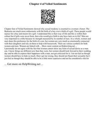 Chapter 4 of Veiled Sentiments
Chapter four of Veiled Sentiments showed why sexual modesty is essential to a women s honor. The
Bedouins are much more enthusiastic with the birth of a boy over a birth of a girl. These people would
rejoice for a boy and mourn for a girl. I understand this is their way of life and this is within their
culture but if girls were never born, then who would give birth to any boys later on in life? Men are
very important to a tribe because its strength measured by its number of men. As a whole, women and
men share this preference for the birth of a son, but women are very much so emotionally connected
with their daughters and rely on them to help with housework. There are various symbols for both
women and men. Women are linked with ... Show more content on Helpwriting.net ...
I personally do not agree with the fact that woman cannot show any form of sexual desire as a man
can. I know things are different now than they were, but women should look forward to their wedding
day and be able to express their happiness with a man, not get criticized for it. I do not feel as though
women should have to hide so much. Don t get me wrong, they should not flaunt their sexuality but I
just feel as though they should be able to be a little more expressive and not be considered a slut for
... Get more on HelpWriting.net ...
 