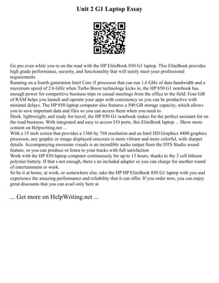 Unit 2 G1 Laptop Essay
Go pro even while you re on the road with the HP EliteBook 850 G1 laptop. This EliteBook provides
high grade performance, security, and functionality that will surely meet your professional
requirements
Running on a fourth generation Intel Core i5 processor that can run 1.6 GHz of data bandwidth and a
maximum speed of 2.6 GHz when Turbo Boost technology kicks in, the HP 850 G1 notebook has
enough power for competitive business trips or casual meetings from the office to the field. Four GB
of RAM helps you launch and operate your apps with consistency so you can be productive with
minimal delays. The HP 850 laptop computer also features a 500 GB storage capacity, which allows
you to save important data and files so you can access them when you need to.
Sleek, lightweight, and ready for travel, the HP 850 G1 notebook makes for the perfect assistant for on
the road business. With integrated and easy to access I/O ports, this EliteBook laptop ... Show more
content on Helpwriting.net ...
With a 15 inch screen that provides a 1366 by 768 resolution and an Intel HD Graphics 4400 graphics
processor, any graphic or image displayed onscreen is more vibrant and more colorful, with sharper
details. Accompanying awesome visuals is an incredible audio output from the DTS Studio sound
feature, so you can produce or listen to your tracks with full satisfaction
Work with the HP 850 laptop computer continuously for up to 13 hours, thanks to the 3 cell lithium
polymer battery. If that s not enough, there s an included adapter so you can charge for another round
of entertainment or work.
So be it at home, at work, or somewhere else, take the HP HP EliteBook 850 G1 laptop with you and
experience the amazing performance and reliability that it can offer. If you order now, you can enjoy
great discounts that you can avail only here at
... Get more on HelpWriting.net ...
 