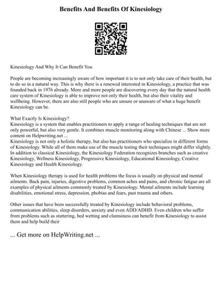 Benefits And Benefits Of Kinesiology
Kinesiology And Why It Can Benefit You
People are becoming increasingly aware of how important it is to not only take care of their health, but
to do so in a natural way. This is why there is a renewed interested in Kinesiology, a practice that was
founded back in 1976 already. More and more people are discovering every day that the natural health
care system of Kinesiology is able to improve not only their health, but also their vitality and
wellbeing. However, there are also still people who are unsure or unaware of what a huge benefit
Kinesiology can be.
What Exactly Is Kinesiology?
Kinesiology is a system that enables practitioners to apply a range of healing techniques that are not
only powerful, but also very gentle. It combines muscle monitoring along with Chinese ... Show more
content on Helpwriting.net ...
Kinesiology is not only a holistic therapy, but also has practitioners who specialize in different forms
of Kinesiology. While all of them make use of the muscle testing their techniques might differ slightly.
In addition to classical Kinesiology, the Kinesiology Federation recognizes branches such as creative
Kinesiology, Wellness Kinesiology, Progressive Kinesiology, Educational Kinesiology, Creative
Kinesiology and Health Kinesiology.
When Kinesiology therapy is used for health problems the focus is usually on physical and mental
ailments. Back pain, injuries, digestive problems, common aches and pains, and chronic fatigue are all
examples of physical ailments commonly treated by Kinesiology. Mental ailments include learning
disabilities, emotional stress, depression, phobias and fears, past trauma and others.
Other issues that have been successfully treated by Kinesiology include behavioral problems,
communication abilities, sleep disorders, anxiety and even ADD/ADHD. Even children who suffer
from problems such as stuttering, bed wetting and clumsiness can benefit from Kinesiology to assist
them and help build their
... Get more on HelpWriting.net ...
 