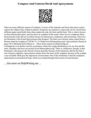 Compare And Contrast David And Apoxyomeno
There are many different aspects of sculpture, in terms of the materials and forms that artists used to
express the subjects they wished to present. Sculptures are created in a space that can be viewed from
different angles specifically three direct angles the side, the front and the back. This is what is known
as three dimensional space, and also know as sculpture in the round. There are two sculptures (three
dimensional) works that are excellent choices for discussion, comparison, and contrasting. These two
are Donnatelo s David and Apoxyomenos (the Scraper). The latter was a bronze statue copied from a
Roman statue by Lysippos of 330 B.C.E., 6 9 high (www.khanacademy.org). Apoxyomenos (found on
page 145 in Skokstad and Cothren) is ... Show more content on Helpwriting.net ...
Contrapposto is an Italian word for counterpose where the weight distribution is on one foot and the
arms, shoulders and torso are twisted (www.khanacademy.org). There is a difference, though, in that
Donnatelo s David gives the illusion of mass (possibly because of the femininity and the fact that it
was a bronze sculpture). Apoxyomeno clearly shows the mass of the sculpture, because of the sculptor
s use of marble. Both give the impression of movement. One of the similarities is that the sculptures
represented an asymmetrical body, which was created through observation of actual humans
... Get more on HelpWriting.net ...
 