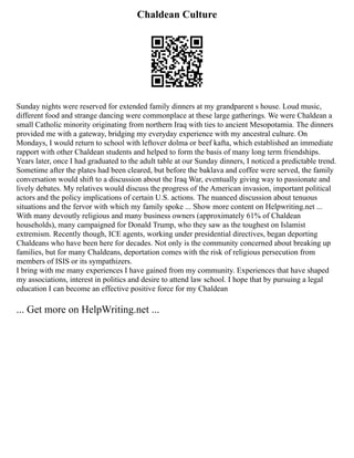 Chaldean Culture
Sunday nights were reserved for extended family dinners at my grandparent s house. Loud music,
different food and strange dancing were commonplace at these large gatherings. We were Chaldean a
small Catholic minority originating from northern Iraq with ties to ancient Mesopotamia. The dinners
provided me with a gateway, bridging my everyday experience with my ancestral culture. On
Mondays, I would return to school with leftover dolma or beef kafta, which established an immediate
rapport with other Chaldean students and helped to form the basis of many long term friendships.
Years later, once I had graduated to the adult table at our Sunday dinners, I noticed a predictable trend.
Sometime after the plates had been cleared, but before the baklava and coffee were served, the family
conversation would shift to a discussion about the Iraq War, eventually giving way to passionate and
lively debates. My relatives would discuss the progress of the American invasion, important political
actors and the policy implications of certain U.S. actions. The nuanced discussion about tenuous
situations and the fervor with which my family spoke ... Show more content on Helpwriting.net ...
With many devoutly religious and many business owners (approximately 61% of Chaldean
households), many campaigned for Donald Trump, who they saw as the toughest on Islamist
extremism. Recently though, ICE agents, working under presidential directives, began deporting
Chaldeans who have been here for decades. Not only is the community concerned about breaking up
families, but for many Chaldeans, deportation comes with the risk of religious persecution from
members of ISIS or its sympathizers.
I bring with me many experiences I have gained from my community. Experiences that have shaped
my associations, interest in politics and desire to attend law school. I hope that by pursuing a legal
education I can become an effective positive force for my Chaldean
... Get more on HelpWriting.net ...
 