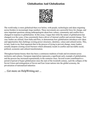 Globalisation And Globalization
The world today is more globalised than ever before, with people, technologies and ideas migrating
across borders in increasingly large numbers. These movements are a powerful force for change, and
raise important questions among anthropologists about how culture, community and conflict have
changed in response to globalisation. In this essay, I argue that while the nature of globalisation has
changed over the years, it has consistently been a driver of internal conflict and societal change. Two
case studies are utilised, from India and Peru, to demonstrate how globalisation introduces new ideas
and opportunities that challenge existing power structures, identities, values and cultural norms. This,
in turn, leads to my final argument that in the process of trying to prevent change, many leaders
actually deepens existing social fractures which ultimately results in conflict and inevitable social,
political, economic and cultural transformation.
Throughout human history there has been a continuous tradition of trade and investment across
territories and cultures. European imperialism represents a significant early example of globalisation,
and the process has increased exponentially in the centuries since. Several events contributed to a
period of period of hyper globalisation since the start of the twentieth century, such the collapse of the
Soviet Union and reintegration of Soviet and East Asian nations into the global economy, the
privatisation of nationalised industries
... Get more on HelpWriting.net ...
 
