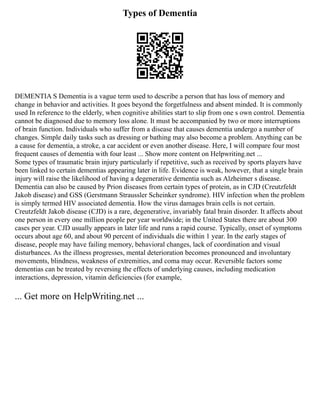 Types of Dementia
DEMENTIA S Dementia is a vague term used to describe a person that has loss of memory and
change in behavior and activities. It goes beyond the forgetfulness and absent minded. It is commonly
used In reference to the elderly, when cognitive abilities start to slip from one s own control. Dementia
cannot be diagnosed due to memory loss alone. It must be accompanied by two or more interruptions
of brain function. Individuals who suffer from a disease that causes dementia undergo a number of
changes. Simple daily tasks such as dressing or bathing may also become a problem. Anything can be
a cause for dementia, a stroke, a car accident or even another disease. Here, I will compare four most
frequent causes of dementia with four least ... Show more content on Helpwriting.net ...
Some types of traumatic brain injury particularly if repetitive, such as received by sports players have
been linked to certain dementias appearing later in life. Evidence is weak, however, that a single brain
injury will raise the likelihood of having a degenerative dementia such as Alzheimer s disease.
Dementia can also be caused by Prion diseases from certain types of protein, as in CJD (Creutzfeldt
Jakob disease) and GSS (Gerstmann Straussler Scheinker syndrome). HIV infection when the problem
is simply termed HIV associated dementia. How the virus damages brain cells is not certain.
Creutzfeldt Jakob disease (CJD) is a rare, degenerative, invariably fatal brain disorder. It affects about
one person in every one million people per year worldwide; in the United States there are about 300
cases per year. CJD usually appears in later life and runs a rapid course. Typically, onset of symptoms
occurs about age 60, and about 90 percent of individuals die within 1 year. In the early stages of
disease, people may have failing memory, behavioral changes, lack of coordination and visual
disturbances. As the illness progresses, mental deterioration becomes pronounced and involuntary
movements, blindness, weakness of extremities, and coma may occur. Reversible factors some
dementias can be treated by reversing the effects of underlying causes, including medication
interactions, depression, vitamin deficiencies (for example,
... Get more on HelpWriting.net ...
 