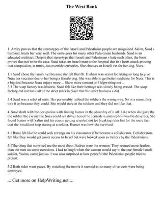 The West Bank
1. Amiry proves that the stereotypes of the Israeli and Palestinian people are misguided. Salim, Suad s
husband, treats her very well. The same goes for many other Palestinian husbands. Suad is an
educated architect. Despite that stereotype that Israeli and Palestinian s hate each other, the book
proves that not to be the case. Suad takes an Israeli man to the hospital due to a heart attack proving
that compassion, at times, can override territories. She chooses an Israeli vet for her dog, Nura.
1.1 Suad chose the Israeli vet because she felt that Dr. Hisham was sexist for taking so long to give
Nura her vaccines due to her being a female dog. She was able to get better medicine for Nura. This is
a big deal because Nura enjoys more ... Show more content on Helpwriting.net ...
3.3 The soap factory was historic. Suad felt like their heritage was slowly being erased. The soap
factory did not have all of the strict rules in place that the other business s did.
3.4 Suad was a rebel of sorts. Her personality rubbed the soldiers the wrong way. So in a sense, they
tore it up because they could. She would stare at the soldiers and they did not like that.
4. Suad dealt with the occupation with finding humor in the absurdity of it all. Like when she gave the
the soldier the excuse the Nura could not driver herself to Jerusalem and needed Suad to drive her. She
found humor with Salim and his cousin getting arrested not for breaking rules but for the mere fact
that she would not stop staring at a soldier. Humor was how she survived.
4.1 Rami felt like he could seek revenge on his classmates if he became a collaborator. Collaborators
felt like they would get easier access to Israel but were looked upon as traitors by the Palestinians.
5.1The thing that surprised me the most about Budrus were the women. They seemed more fearless
than the men on some occasions. I had to laugh when the women would say to the one female Israeli
soldier, Yasina, come join us. I was also surprised at how peaceful the Palestinian people tried to
protest.
5.2 Both sides want peace. By watching the movie it seemed as so many olive trees were being
destroyed
... Get more on HelpWriting.net ...
 