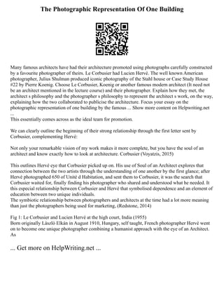 The Photographic Representation Of One Building
Many famous architects have had their architecture promoted using photographs carefully constructed
by a favourite photographer of theirs. Le Corbusier had Lucien Hervé. The well known American
photographer, Julius Shulman produced iconic photography of the Stahl house or Case Study House
#22 by Pierre Koenig. Choose Le Corbusier, Koenig or another famous modern architect (It need not
be an architect mentioned in the lecture course) and their photographer. Explain how they met, the
architect s philosophy and the photographer s philosophy to represent the architect s work, on the way,
explaining how the two collaborated to publicise the architecture. Focus your essay on the
photographic representation of one building by the famous ... Show more content on Helpwriting.net
...
This essentially comes across as the ideal team for promotion.
We can clearly outline the beginning of their strong relationship through the first letter sent by
Corbusier, complementing Hervé:
Not only your remarkable vision of my work makes it more complete, but you have the soul of an
architect and know exactly how to look at architecture. Corbusier (Voyatzis, 2015)
This outlines Hervé eye that Corbusier picked up on. His use of Soul of an Architect explores that
connection between the two artists through the understanding of one another by the first glance; after
Hervé photographed 650 of Unité d Habitation, and sent them to Corbusier, it was the search that
Corbusier waited for, finally finding his photographer who shared and understood what he needed. It
this especial relationship between Corbusier and Hervé that symbolised dependence and an element of
education between two unique individuals.
The symbiotic relationship between photographers and architects at the time had a lot more meaning
than just the photographers being used for marketing, (Redstone, 2014)
Fig 1: Le Corbusier and Lucien Hervé at the high court, India (1955)
Born originally László Elkán in August 1910, Hungary, self taught, French photographer Hervé went
on to become one unique photographer combining a humanist approach with the eye of an Architect.
As
... Get more on HelpWriting.net ...
 