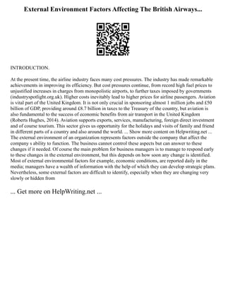 External Environment Factors Affecting The British Airways...
INTRODUCTION.
At the present time, the airline industry faces many cost pressures. The industry has made remarkable
achievements in improving its efficiency. But cost pressures continue, from record high fuel prices to
unjustified increases in charges from monopolistic airports, to further taxes imposed by governments
(industryspotlight.org.uk). Higher costs inevitably lead to higher prices for airline passengers. Aviation
is vital part of the United Kingdom. It is not only crucial in sponsoring almost 1 million jobs and £50
billion of GDP, providing around £8.7 billion in taxes to the Treasury of the country, but aviation is
also fundamental to the success of economic benefits from air transport in the United Kingdom
(Roberts Hughes, 2014). Aviation supports exports, services, manufacturing, foreign direct investment
and of course tourism. This sector gives us opportunity for the holidays and visits of family and friend
in different parts of a country and also around the world. ... Show more content on Helpwriting.net ...
The external environment of an organization represents factors outside the company that affect the
company s ability to function. The business cannot control these aspects but can answer to these
changes if it needed. Of course the main problem for business managers is to manage to respond early
to these changes in the external environment, but this depends on how soon any change is identified.
Most of external environmental factors for example, economic conditions, are reported daily in the
media; managers have a wealth of information with the help of which they can develop strategic plans.
Nevertheless, some external factors are difficult to identify, especially when they are changing very
slowly or hidden from
... Get more on HelpWriting.net ...
 