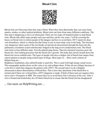 Blood Clots
Blood clots are lifesaving when they stop a bleed. When they form abnormally they can cause heart
attacks, strokes, or other medical problems. Blood clots can form from many different conditions. The
first step to diagnosing a clot is an ultrasound. There are two types of treatment plans to stop blood
clots. Blood clots affect many people each year and they can be very scary. I will be covering the
basics on blood clots to inform people of the dangers and how to avoid them. DVT stands for deep
vein thrombosis, which is a blood clot that forms in one or more deep veins in the body. This becomes
very dangerous when a part of the clot breaks of and travels downstream through the heart into the
pulmonary circulation system and becomes lodged in the lung (www.medicinenet.com). The blood
clots form in four different steps. First the platelet plug forms. Then the chemical reactions grow the
blood clot. Anti clotting processes halt the blood clot s growth. The body then slowly breads down the
blood clot (www.webmd.com). The types of people who have a higher risk of blood clots ranges from
cancer patients to people using certain types of drugs. Most types of ... Show more content on
Helpwriting.net ...
Brightness modulation, also called B mode is used first. This is used with high energy sound waves.
The sonographer pushes down on the veins to try and collapse them. If they do not collapse because of
a clot this is when they diagnose the patient with a DVT. The second step is to do a Doppler
ultrasound to detect abnormalities of blood flow. This is how they determine if the blood flow is
normal and if there isn t a blood flow a DVT diagnosis is made. If both of these tests are negative they
move onto a Venogram or MRI. The reason they try to avoid these first is because of the cost. After a
clot is formed and treated they do a D dimer blood test to ensure that the blood clot has disappeared
... Get more on HelpWriting.net ...
 