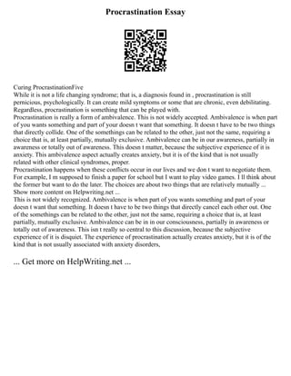 Procrastination Essay
Curing ProcrastinationFive
While it is not a life changing syndrome; that is, a diagnosis found in , procrastination is still
pernicious, psychologically. It can create mild symptoms or some that are chronic, even debilitating.
Regardless, procrastination is something that can be played with.
Procrastination is really a form of ambivalence. This is not widely accepted. Ambivalence is when part
of you wants something and part of your doesn t want that something. It doesn t have to be two things
that directly collide. One of the somethings can be related to the other, just not the same, requiring a
choice that is, at least partially, mutually exclusive. Ambivalence can be in our awareness, partially in
awareness or totally out of awareness. This doesn t matter, because the subjective experience of it is
anxiety. This ambivalence aspect actually creates anxiety, but it is of the kind that is not usually
related with other clinical syndromes, proper.
Procrastination happens when these conflicts occur in our lives and we don t want to negotiate them.
For example, I m supposed to finish a paper for school but I want to play video games. I ll think about
the former but want to do the later. The choices are about two things that are relatively mutually ...
Show more content on Helpwriting.net ...
This is not widely recognized. Ambivalence is when part of you wants something and part of your
doesn t want that something. It doesn t have to be two things that directly cancel each other out. One
of the somethings can be related to the other, just not the same, requiring a choice that is, at least
partially, mutually exclusive. Ambivalence can be in in our consciousness, partially in awareness or
totally out of awareness. This isn t really so central to this discussion, because the subjective
experience of it is disquiet. The experience of procrastination actually creates anxiety, but it is of the
kind that is not usually associated with anxiety disorders,
... Get more on HelpWriting.net ...
 