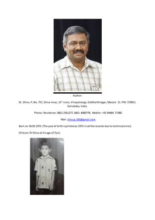 Author:
Dr. Shivu.P,No. 757, Shiva nivas, 11th
cross, Vinayamarga, Siddharthnagar, Mysore 11. PIN: 570011.
Karnataka, India.
Phone: Residence: 0821 2561277, 0821 4000778, Mobile: +91 94484 77380.
Mail: shivup.183@gmail.com.
Born on 18.03.1972 (The yearof birthisprintedas 1973 inall the records due to technical error).
(Picture:DrShivuat hisage of 7yrs)
 