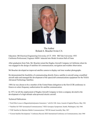 The Author
                                       Roland A. Boucher Irvine CA

Education BS Electrical Engineering University of CT. 1954 MS Yale University 1955
California Professional, Engineer #6094 Inducted into Model Aviation Hall of Fame

After graduation from Yale, Mr. Boucher joined the Hughes Aircraft Company in California where he
was engaged in the design of satellites for communication, navigation and weather observation.

Mr Boucher developed an improved satellite camera to display real time weather photographs.

He demonstrated the feasibility of communicating directly from a satellite to aircraft using a modified
aircraft radio and managed the development of the spacecraft communications equipment for the NASA
Advanced Technology Satellites

1969, he was chosen to be a member of the United States delegation to the first CCIR conference in
Geneva to select frequency authorization for satellite communication.

In 1973, he left the employment of Hughes Aircraft Company to form a company devoted to the
development of a high altitude solar-powered electric aircraft.

Technical Publications

• “End Effect Losses in Magnetohydrodynamic Generators,” with Dr. D.B. Ames, Journal of Applied Physics, May 1961

• “Satellites for VHF Aeronautical Communications,” IEEE Aerospace Symposium, Seattle, Washington, July 1966

• “VHF Satellite for Maritime Mobile Communications,” RTCM Annual Assembly, May 1967

• “Current Satellite Development,” Conference Record, IEEE International Conference on Communications, June 1968
 