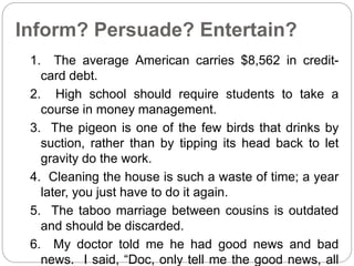 Inform? Persuade? Entertain? 
1. The average American carries $8,562 in credit-card 
debt. 
2. High school should require students to take a 
course in money management. 
3. The pigeon is one of the few birds that drinks by 
suction, rather than by tipping its head back to let 
gravity do the work. 
4. Cleaning the house is such a waste of time; a year 
later, you just have to do it again. 
5. The taboo marriage between cousins is outdated 
and should be discarded. 
6. My doctor told me he had good news and bad 
news. I said, “Doc, only tell me the good news, all 
 