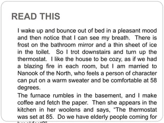 READ THIS 
I wake up and bounce out of bed in a pleasant mood 
and then notice that I can see my breath. There is 
frost on the bathroom mirror and a thin sheet of ice 
in the toilet. So I trot downstairs and turn up the 
thermostat. I like the house to be cozy, as if we had 
a blazing fire in each room, but I am married to 
Nanook of the North, who feels a person of character 
can put on a warm sweater and be comfortable at 58 
degrees. 
The furnace rumbles in the basement, and I make 
coffee and fetch the paper. Then she appears in the 
kitchen in her woolens and says, “The thermostat 
was set at 85. Do we have elderly people coming for 
breakfast?” 
 