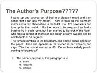 The Author’s Purpose????? 
I wake up and bounce out of bed in a pleasant mood and then 
notice that I can see my breath. There is frost on the bathroom 
mirror and a thin sheet of ice in the toilet. So I trot downstairs and 
turn up the thermostat. I like the house to be cozy, as if we had a 
blazing fire in each room, but I am married to Nanook of the North, 
who feels a person of character can put on a warm sweater and be 
comfortable at 58 degrees. 
The furnace rumbles in the basement, and I make coffee and fetch 
the paper. Then she appears in the kitchen in her woolens and 
says, “The thermostat was set at 85. Do we have elderly people 
coming for breakfast?” 
1. The primary purpose of this paragraph is to 
A. Inform 
B. Persuade 
C. Entertain 
 