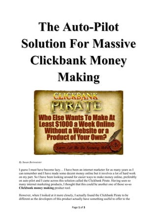 The Auto-Pilot
 Solution For Massive
  Clickbank Money
        Making




By Leslie Geeme

I guess I must have become lazy… I have been an internet marketer for as many years as I
can remember and I have made some decent money online but it involves a lot of hard work
on my part. So I have been looking around for easier ways to make money online, preferably
on auto pilot and I came across this solution called the Clickbank Pirate. Having seen so
many internet marketing products, I thought that this could be another one of those so-so
Clickbank money making product tool.

However, when I looked at it more closely, I actually found the Clickbank Pirate to be
different as the developers of this product actually have something useful to offer to the

                                           Page 1 of 3
 