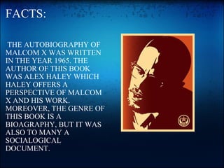 FACTS:   THE AUTOBIOGRAPHY OF MALCOM X WAS WRITTEN IN THE YEAR 1965. THE AUTHOR OF THIS BOOK WAS ALEX HALEY WHICH HALEY OFFERS A PERSPECTIVE OF MALCOM X AND HIS WORK. MOREOVER, THE GENRE OF THIS BOOK IS A BIOAGRAPHY, BUT IT WAS ALSO TO MANY A SOCIALOGICAL DOCUMENT.   