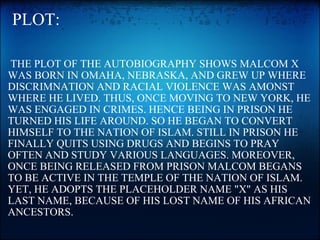   PLOT:   THE PLOT OF THE AUTOBIOGRAPHY SHOWS MALCOM X WAS BORN IN OMAHA, NEBRASKA, AND GREW UP WHERE DISCRIMNATION AND RACIAL VIOLENCE WAS AMONST WHERE HE LIVED. THUS, ONCE MOVING TO NEW YORK, HE WAS ENGAGED IN CRIMES. HENCE BEING IN PRISON HE TURNED HIS LIFE AROUND. SO HE BEGAN TO CONVERT HIMSELF TO THE NATION OF ISLAM. STILL IN PRISON HE FINALLY QUITS USING DRUGS AND BEGINS TO PRAY OFTEN AND STUDY VARIOUS LANGUAGES. MOREOVER, ONCE BEING RELEASED FROM PRISON MALCOM BEGANS TO BE ACTIVE IN THE TEMPLE OF THE NATION OF ISLAM. YET, HE ADOPTS THE PLACEHOLDER NAME "X" AS HIS LAST NAME, BECAUSE OF HIS LOST NAME OF HIS AFRICAN ANCESTORS.  