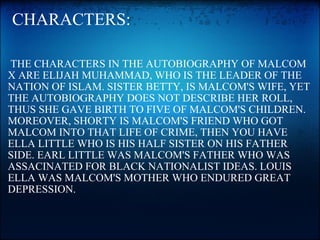   CHARACTERS:   THE CHARACTERS IN THE AUTOBIOGRAPHY OF MALCOM X ARE ELIJAH MUHAMMAD, WHO IS THE LEADER OF THE NATION OF ISLAM. SISTER BETTY, IS MALCOM'S WIFE, YET THE AUTOBIOGRAPHY DOES NOT DESCRIBE HER ROLL, THUS SHE GAVE BIRTH TO FIVE OF MALCOM'S CHILDREN. MOREOVER, SHORTY IS MALCOM'S FRIEND WHO GOT MALCOM INTO THAT LIFE OF CRIME, THEN YOU HAVE ELLA LITTLE WHO IS HIS HALF SISTER ON HIS FATHER SIDE. EARL LITTLE WAS MALCOM'S FATHER WHO WAS ASSACINATED FOR BLACK NATIONALIST IDEAS. LOUIS ELLA WAS MALCOM'S MOTHER WHO ENDURED GREAT DEPRESSION. 