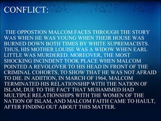CONFLICT:   THE OPPOSTION MALCOM FACES THROUGH THE STORY WAS WHEN HE WAS YOUNG WHEN THEIR HOUSE WAS BURNED DOWN BOTH TIMES BY WHITE SUPREMACISTS. THUS, HIS MOTHER LOUISE WAS A WIDOW WHEN EARL LITTLE WAS MURDERED. MOREOVER, THE MOST SHOCKING INCINDENT TOOK PLACE WHEN MALCOM POINTED A REVOLOVER TO HIS HEAD IN FRONT OF THE CRIMINAL COHORTS, TO SHOW THAT HE WAS NOT AFRAID TO DIE. IN ADIITION, IN MARCH OF 1964, MALCOM TERMINATED HIS RELATIONSHIP WITH THE NATION OF ISLAM, DUE TO THE FACT THAT MUHAMMED HAD MULTIPLE RELATIONSHIPS WITH THE WOMEN OF THE NATION OF ISLAM, AND MALCOM FAITH CAME TO HAULT, AFTER FINDING OUT ABOUT THIS MATTER. 