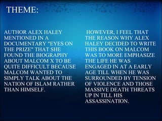   THEME: AUTHOR ALEX HALEY MENTIONED IN A DOCUMENTARY "EYES ON THE PRIZE" THAT SHE FOUND THE BIOGRAPHY  ABOUT MALCOM X TO BE QUITE DIFFICULT BECAUSE MALCOM WANTED TO SIMPLY TALK ABOUT THE NATION OF ISLAM RATHER THAN HIMSELF.   HOWEVER, I FEEL THAT THE REASON WHY ALEX HALEY DECIDED TO WRITE THIS BOOK ON MALCOM WAS TO MORE EMPHASIZE THE LIFE HE WAS ENGAGED IN AT A EARLY AGE TILL WHEN HE WAS SURROUNDED BY TENSION OF VIOLENCE AND THOSE MASSIVE DEATH THREATS UP IN TILL HIS ASSASSINATION. 