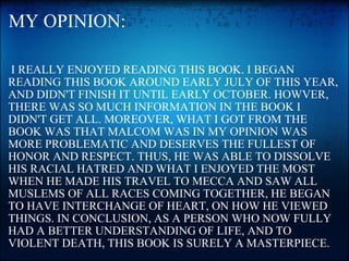 MY OPINION:   I REALLY ENJOYED READING THIS BOOK. I BEGAN READING THIS BOOK AROUND EARLY JULY OF THIS YEAR, AND DIDN'T FINISH IT UNTIL EARLY OCTOBER. HOWVER, THERE WAS SO MUCH INFORMATION IN THE BOOK I DIDN'T GET ALL. MOREOVER, WHAT I GOT FROM THE BOOK WAS THAT MALCOM WAS IN MY OPINION WAS MORE PROBLEMATIC AND DESERVES THE FULLEST OF HONOR AND RESPECT. THUS, HE WAS ABLE TO DISSOLVE HIS RACIAL HATRED AND WHAT I ENJOYED THE MOST WHEN HE MADE HIS TRAVEL TO MECCA AND SAW ALL MUSLEMS OF ALL RACES COMING TOGETHER, HE BEGAN TO HAVE INTERCHANGE OF HEART, ON HOW HE VIEWED THINGS. IN CONCLUSION, AS A PERSON WHO NOW FULLY HAD A BETTER UNDERSTANDING OF LIFE, AND TO VIOLENT DEATH, THIS BOOK IS SURELY A MASTERPIECE. 