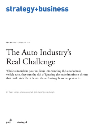 www.strategy-business.com
strategy+business
ONLINE SEPTEMBER 19, 2016
The Auto Industry’s
Real Challenge
While automakers pour millions into winning the autonomous
vehicle race, they run the risk of ignoring the more imminent threats
that could sink them before the technology becomes pervasive.
BY EVAN HIRSH, JOHN JULLENS, AND GANESH KALPUNDI
 
