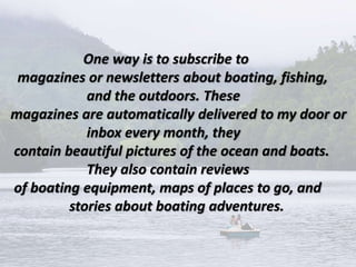 One way is to subscribe to
magazines or newsletters about boating, fishing,
and the outdoors. These
magazines are automatically delivered to my door or
inbox every month, they
contain beautiful pictures of the ocean and boats.
They also contain reviews
of boating equipment, maps of places to go, and
stories about boating adventures.
 