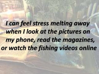 I can feel stress melting away
when I look at the pictures on
my phone, read the magazines,
or watch the fishing videos online
 