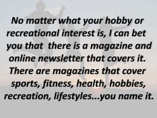 No matter what your hobby or
recreational interest is, I can bet
you that there is a magazine and
online newsletter that covers it.
There are magazines that cover
sports, fitness, health, hobbies,
recreation, lifestyles...you name it.
 