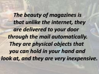 The beauty of magazines is
that unlike the internet, they
are delivered to your door
through the mail automatically.
They are physical objects that
you can hold in your hand and
look at, and they are very inexpensive.
 